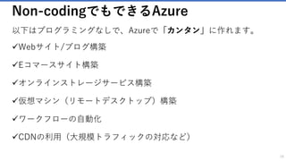 Non-codingでもできるAzure
以下はプログラミングなしで、Azureで「カンタン」に作れます。
✓Webサイト/ブログ構築
✓Eコマースサイト構築
✓オンラインストレージサービス構築
✓仮想マシン（リモートデスクトップ）構築
✓ワークフローの自動化
✓CDNの利用（大規模トラフィックの対応など）
16
 