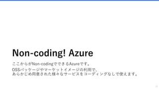 作成することと運用すること
21
世の中のITサービス・SaaS
難易度：低い 難易度：高
Non-Codingの
Azure
できること：少ない できること：多い
コーディング、
IT知識の厚い壁
できることが倍増する。
本来価格が高いサービス
も圧倒的に低いコストで
運営できたりする。
できることが少ない
制限が多い
サービスの価格が高い
いわゆる「カンタン」
確かにNon-coding Azureでは「カンタン」にソリューションの立ち上げができますが、カンタンに作成できても、それを運用するのは大変なことも理解しましょう。
例えばセキュリティ対策をしていくときりがありませんが、ある一定水準以上のセキュリティは確保する必要があります。
その際には公開するデータの重要性や、リスクを十分に考え、業務レベルでITに詳しい人に相談して運用スタイルを決めていく必要があります。
多くの公開されているパッケージは完全ではなく、何か問題が起きた時に責任を取らなければいけないのは運用者であるため、慎重にならなければいけないことも理解しましょう。
作るのは「カンタン」だけど、運用時に考えることの例
ログイン時のセキュリティ設定
• 管理画面のアクセス制限 / ログイン画面のURL変更 / ログイン失
敗を繰り返す接続元を一定期間ロックする / ログイン時にメール
通知する など
ソフトウェアのアップデート
• WordPress、プラグイン、テーマの更新を行う
負荷対策
• アクセスの増加によるサーバーの負荷対策
注意
 