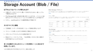 仮想デスクトップの作成
Virtual Machine(Windows) / Remote Desktop
27
以下のようなメリットが得られます
• 仮想マシンをAzure上に作りリモートからアクセスすることができ
ます。
• 会社のパソコンを持って帰らなくても、個人パソコンから会社の環
境にアクセスすることが出来ます。
カスタマイズと価格
• 様々なスペックから仮想マシンを選ぶことが出来ます
• 初期費用無しで高性能のWindows/Linux端末を使うことが出来ます。
• 高性能なマシンが急に必要になって、一時的に使いたい時に、物理
マシンを買わずにタスクを行うことが出来ます。
• 終了したら仮想マシンを止めれば、課金されません。
多くの企業がマシンの経費を抑えたり、企業のセキュリティ
を守るために利用しています。
 