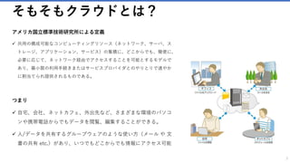 そもそもクラウドとは？
アメリカ国立標準技術研究所による定義
✓ 共用の構成可能なコンピューティングリソース（ネットワーク、サーバ、ス
トレージ、アプリケーション、サービス）の集積に、どこからでも、簡便に、
必要に応じて、ネットワーク経由でアクセスすることを可能とするモデルで
あり、最小限の利用手続きまたはサービスプロバイダとのやりとりで速やか
に割当てられ提供されるものである。
つまり
✓ 自宅、会社、ネットカフェ、外出先など、さまざまな環境のパソコ
ンや携帯電話からでもデータを閲覧、編集することができる。
✓ 人/データを共有するグループウェアのような使い方（メール や 文
書の共有 etc.）があり、いつでもどこからでも情報にアクセス可能
3
 