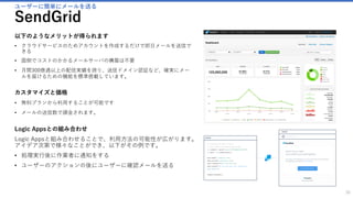 ワークフローの定義
Logic Apps
30
以下のようなことができます
• OneDriveにファイルが追加された時にメールを送る
• “○ ○ ”のワードがツイートされた時に、そのツイートをGoogleのスプレッド
シートにテキストとして追加する
• Dynamics CRMにアカウントが追加された時にSlackに通知をする
以下のようなメリットが得られます
• Logic Apps では、クラウド上でのワークフローを簡略化し、実装するための手段を提供しま
す。
• また、ワークフローと呼ばれる一連のステップとしてプロセスをモデル化し、自動化するた
めのビジュアルデザイナーが用意されています。
• ロジック アプリはトリガー ("Dynamics CRM にアカウントが追加されたとき" など) によっ
て起動することができ、その後も数多くのアクション、変換、条件ロジックを組み合わせて
起動できます。
カスタマイズと価格
• ロジックが動いた時間のみ課金されます。
• 様々なサービスのコネクターが用意され、自由にロジックを設定できます。
 
