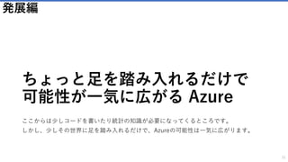 ユーザーに簡単にメールを送る
SendGrid
31
以下のようなメリットが得られます
• クラウドサービスのためアカウントを作成するだけで即日メールを送信で
きる
• 面倒でコストのかかるメールサーバの構築は不要
• 月間300億通以上の配信実績を誇り、送信ドメイン認証など、確実にメー
ルを届けるための機能を標準搭載しています。
カスタマイズと価格
• 無料プランから利用することが可能です
• メールの送信数で課金されます。
Logic Appsとの組み合わせ
Logic Appsと組み合わせることで、利用方法の可能性が広がります。
アイデア次第で様々なことができ、以下がその例です。
• 処理実行後に作業者に通知をする
• ユーザーのアクションの後にユーザーに確認メールを送る
 