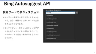 Bing Search API
Web ドキュメントの検索
✓ 何十億もの Web ドキュメントから適切な
データを検索することができます
✓ Bing によって索引付けされた Web ドキュ
メントを取得し、結果のタイプ、新しさな
どによって結果を絞り込むことができます。
47
 