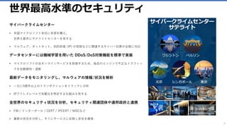世界最高水準のセキュリティ
サイバークライムセンター
• 米国マイクロソフト本社に本部を構え、
世界５都市にサテライトセンターを有する
• マルウェア、ボットネット、知的財産 (IP) の窃取などに関連するサイバー犯罪の全般に対応
データセンターには機械学習を用いた DDoS/DoS対策機能を標準で実装
• マイクロソフトの全オンラインサービスを防御するため、独自のエンジンで不正なトラフィッ
クを自動検知・遮断
最新データをモニタリングし、マルウェアの情報/状況を解析
• 一日に5億件以上のトランザクションをトラックし分析
• IPアドレスレベルで攻撃元を特定する仕組みも有する
全世界のセキュリティ状況を分析、セキュリティ関連団体や連邦政府と連携
• FBI / インターポール / CERT / JPCERT / NISCなど
• 最新の状況を分析し、すぐにサービスに反映し安全を確保
9
 