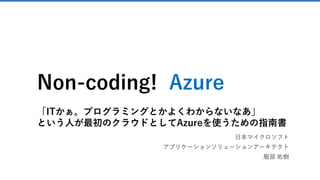 Non-coding! Azure
「ITかぁ。プログラミングとかよくわからないなあ」
という人が最初のクラウドとしてAzureを使うための指南書
日本マイクロソフト
アプリケーションソリューションアーキテクト
服部 佑樹
 