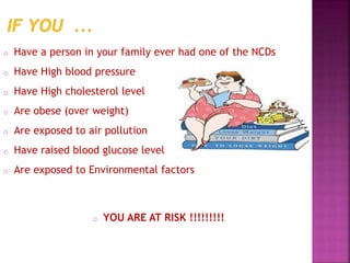o Have a person in your family ever had one of the NCDs
o Have High blood pressure
o Have High cholesterol level
o Are obese (over weight)
o Are exposed to air pollution
o Have raised blood glucose level
o Are exposed to Environmental factors
o YOU ARE AT RISK !!!!!!!!!
 