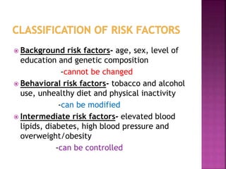  Background risk factors- age, sex, level of
education and genetic composition
-cannot be changed
 Behavioral risk factors- tobacco and alcohol
use, unhealthy diet and physical inactivity
-can be modified
 Intermediate risk factors- elevated blood
lipids, diabetes, high blood pressure and
overweight/obesity
-can be controlled
 