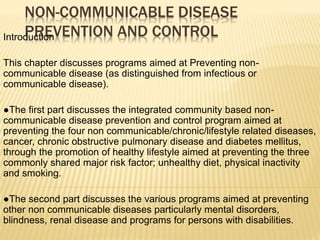 NON-COMMUNICABLE DISEASE 
PREVENTION AND CONTROL Introduction 
This chapter discusses programs aimed at Preventing non-communicable 
disease (as distinguished from infectious or 
communicable disease). 
●The first part discusses the integrated community based non-communicable 
disease prevention and control program aimed at 
preventing the four non communicable/chronic/lifestyle related diseases, 
cancer, chronic obstructive pulmonary disease and diabetes mellitus, 
through the promotion of healthy lifestyle aimed at preventing the three 
commonly shared major risk factor; unhealthy diet, physical inactivity 
and smoking. 
●The second part discusses the various programs aimed at preventing 
other non communicable diseases particularly mental disorders, 
blindness, renal disease and programs for persons with disabilities. 
 