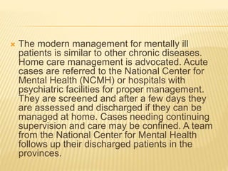 The modern management for mentally ill 
patients is similar to other chronic diseases. 
Home care management is advocated. Acute 
cases are referred to the National Center for 
Mental Health (NCMH) or hospitals with 
psychiatric facilities for proper management. 
They are screened and after a few days they 
are assessed and discharged if they can be 
managed at home. Cases needing continuing 
supervision and care may be confined. A team 
from the National Center for Mental Health 
follows up their discharged patients in the 
provinces. 
 