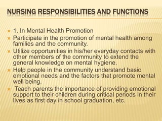 NURSING RESPONSIBILITIES AND FUNCTIONS 
 1. In Mental Health Promotion 
 Participate in the promotion of mental health among 
families and the community. 
 Utilize opportunities in his/her everyday contacts with 
other members of the community to extend the 
general knowledge on mental hygiene. 
 Help people in the community understand basic 
emotional needs and the factors that promote mental 
well being. 
 Teach parents the importance of providing emotional 
support to their children during critical periods in their 
lives as first day in school graduation, etc. 
 