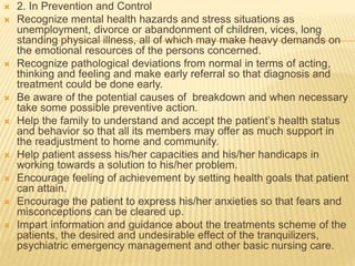  2. In Prevention and Control 
 Recognize mental health hazards and stress situations as 
unemployment, divorce or abandonment of children, vices, long 
standing physical illness, all of which may make heavy demands on 
the emotional resources of the persons concerned. 
 Recognize pathological deviations from normal in terms of acting, 
thinking and feeling and make early referral so that diagnosis and 
treatment could be done early. 
 Be aware of the potential causes of breakdown and when necessary 
take some possible preventive action. 
 Help the family to understand and accept the patient’s health status 
and behavior so that all its members may offer as much support in 
the readjustment to home and community. 
 Help patient assess his/her capacities and his/her handicaps in 
working towards a solution to his/her problem. 
 Encourage feeling of achievement by setting health goals that patient 
can attain. 
 Encourage the patient to express his/her anxieties so that fears and 
misconceptions can be cleared up. 
 Impart information and guidance about the treatments scheme of the 
patients, the desired and undesirable effect of the tranquilizers, 
psychiatric emergency management and other basic nursing care. 
 