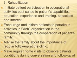 3. Rehabilitation 
 Initiate patient participation in occupational 
activities best suited to patient’s capabilities, 
education, experience and training, capacities 
and interest. 
 Encourage and initiate patients to partake in 
activities in CIVIC organization in the 
community through the cooperation of patient’s 
family. 
 Advise the family about the importance of 
regular follow-up at the clinic. 
 Make regular home visits to observe patients 
conditions during conversation and follow-up of 
 