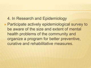 4. In Research and Epidemiology 
 Participate actively epidemiological survey to 
be aware of the size and extent of mental 
health problems of the community and 
organize a program for better preventive, 
curative and rehabilitative measures. 
 