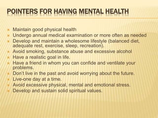 POINTERS FOR HAVING MENTAL HEALTH 
 Maintain good physical health 
 Undergo annual medical examination or more often as needed 
 Develop and maintain a wholesome lifestyle (balanced diet, 
adequate rest, exercise, sleep, recreation). 
 Avoid smoking, substance abuse and excessive alcohol 
 Have a realistic goal in life. 
 Have a friend in whom you can confide and ventilate your 
problems. 
 Don’t live in the past and avoid worrying about the future. 
 Live-one day at a time. 
 Avoid excessive physical, mental and emotional stress. 
 Develop and sustain solid spiritual values. 
 