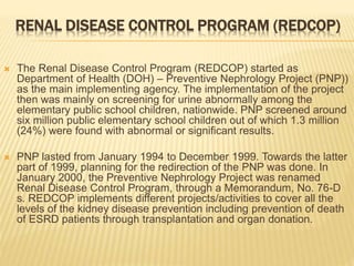 RENAL DISEASE CONTROL PROGRAM (REDCOP) 
 The Renal Disease Control Program (REDCOP) started as 
Department of Health (DOH) – Preventive Nephrology Project (PNP)) 
as the main implementing agency. The implementation of the project 
then was mainly on screening for urine abnormally among the 
elementary public school children, nationwide. PNP screened around 
six million public elementary school children out of which 1.3 million 
(24%) were found with abnormal or significant results. 
 PNP lasted from January 1994 to December 1999. Towards the latter 
part of 1999, planning for the redirection of the PNP was done. In 
January 2000, the Preventive Nephrology Project was renamed 
Renal Disease Control Program, through a Memorandum, No. 76-D 
s. REDCOP implements different projects/activities to cover all the 
levels of the kidney disease prevention including prevention of death 
of ESRD patients through transplantation and organ donation. 
 