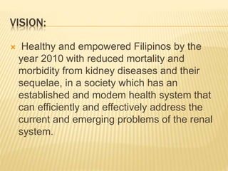 VISION: 
 Healthy and empowered Filipinos by the 
year 2010 with reduced mortality and 
morbidity from kidney diseases and their 
sequelae, in a society which has an 
established and modem health system that 
can efficiently and effectively address the 
current and emerging problems of the renal 
system. 
 
