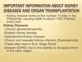IMPORTANT INFORMATION ABOUT KIDNEY 
DISEASES AND ORGAN TRANSPLANTATION 
 Kidney disease ranks as the number 10 killer in the 
Philippines, causing death to about 7,000 Filipinos 
every year. 
Kidney Diseases 
- Chronic glomerulonephritis 
-Diabetic kidney disease 
-Hypertensive Kidney Disease 
-Chronic and repeated kidney infection (Pyelonephritis) 
-These often lead to End- Stage Renal 
-Disease (ESRD) due to the inability to recognize them 
in the early stages. 
 