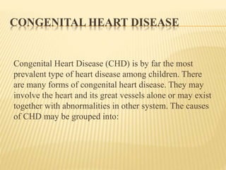 CONGENITAL HEART DISEASE 
Congenital Heart Disease (CHD) is by far the most 
prevalent type of heart disease among children. There 
are many forms of congenital heart disease. They may 
involve the heart and its great vessels alone or may exist 
together with abnormalities in other system. The causes 
of CHD may be grouped into: 
 