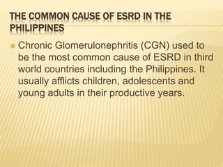 THE COMMON CAUSE OF ESRD IN THE 
PHILIPPINES 
 Chronic Glomerulonephritis (CGN) used to 
be the most common cause of ESRD in third 
world countries including the Philippines. It 
usually afflicts children, adolescents and 
young adults in their productive years. 
 