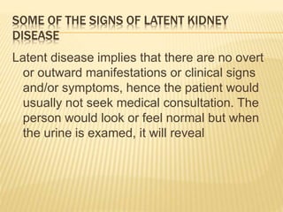 SOME OF THE SIGNS OF LATENT KIDNEY 
DISEASE 
Latent disease implies that there are no overt 
or outward manifestations or clinical signs 
and/or symptoms, hence the patient would 
usually not seek medical consultation. The 
person would look or feel normal but when 
the urine is examed, it will reveal 
