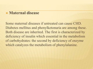  Maternal disease 
Some maternal diseases if untreated can cause CHD. 
Diabetes mellitus and phenylketonuria are among these. 
Both disease are inherited. The first is characterized by 
deficiency of insulin which essential in the metabolism 
of carbohydrates: the second by deficiency of enzyme 
which catalyzes the metabolism of phenylalanine. 
 