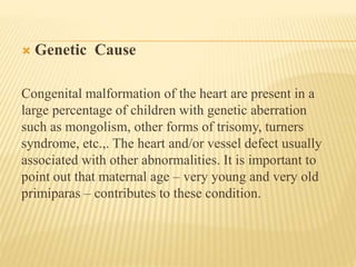 Genetic Cause 
Congenital malformation of the heart are present in a 
large percentage of children with genetic aberration 
such as mongolism, other forms of trisomy, turners 
syndrome, etc.,. The heart and/or vessel defect usually 
associated with other abnormalities. It is important to 
point out that maternal age – very young and very old 
primiparas – contributes to these condition. 
 