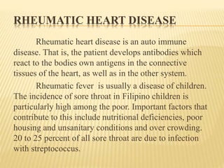 RHEUMATIC HEART DISEASE 
Rheumatic heart disease is an auto immune 
disease. That is, the patient develops antibodies which 
react to the bodies own antigens in the connective 
tissues of the heart, as well as in the other system. 
Rheumatic fever is usually a disease of children. 
The incidence of sore throat in Filipino children is 
particularly high among the poor. Important factors that 
contribute to this include nutritional deficiencies, poor 
housing and unsanitary conditions and over crowding. 
20 to 25 percent of all sore throat are due to infection 
with streptococcus. 
 