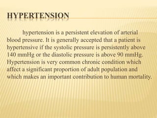 HYPERTENSION 
hypertension is a persistent elevation of arterial 
blood pressure. It is generally accepted that a patient is 
hypertensive if the systolic pressure is persistently above 
140 mmHg or the diastolic pressure is above 90 mmHg. 
Hypertension is very common chronic condition which 
affect a significant proportion of adult population and 
which makes an important contribution to human mortality. 
 