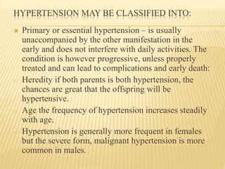 HYPERTENSION MAY BE CLASSIFIED INTO: 
 Primary or essential hypertension – is usually 
unaccompanied by the other manifestation in the 
early and does not interfere with daily activities. The 
condition is however progressive, unless properly 
treated and can lead to complications and early death: 
o Heredity if both parents is both hypertension, the 
chances are great that the offspring will be 
hypertensive. 
o Age the frequency of hypertension increases steadily 
with age. 
o Hypertension is generally more frequent in females 
but the severe form, malignant hypertension is more 
common in males. 
 
