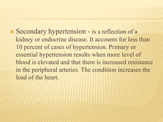  Secondary hypertension - is a reflection of a 
kidney or endocrine disease. It accounts for less than 
10 percent of cases of hypertension. Primary or 
essential hypertension results when more level of 
blood is elevated and that there is increased resistance 
in the peripheral arteries. The condition increases the 
load of the heart. 
 