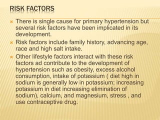 RISK FACTORS 
 There is single cause for primary hypertension but 
several risk factors have been implicated in its 
development. 
 Risk factors include family history, advancing age, 
race and high salt intake. 
 Other lifestyle factors interact with these risk 
factors ad contribute to the development of 
hypertension such as obesity, excess alcohol 
consumption, intake of potassium ( diet high in 
sodium is generally low in potassium; increasing 
potassium in diet increasing elimination of 
sodium), calcium, and magnesium, stress , and 
use contraceptive drug. 
 