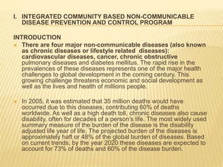 I. INTEGRATED COMMUNITY BASED NON-COMMUNICABLE 
DISEASE PREVENTION AND CONTROL PROGRAM 
INTRODUCTION 
 There are four major non-communicable diseases (also known 
as chronic diseases or lifestyle related diseases): 
cardiovascular diseases, cancer, chronic obstructive 
pulmonary diseases and diabetes mellitus. The rapid rise in the 
prevalences of these diseases represents one of the major health 
challenges to global development in the coming century. This 
growing challenge threatens economic and social development as 
well as the lives and health of millions people. 
 In 2005, it was estimated that 35 million deaths would have 
occurred due to this diseases, contributing 60% of deaths 
worldwide. As well as a high death toll, chronic diseases also cause 
disability, often for decades of a person’s life. The most widely used 
summary measure of the burden of the disease is the disability 
adjusted life year of life. The projected burden of the diseases is 
approximately haft or 48% of the global burden of diseases. Based 
on current trends, by the year 2020 these diseases are expected to 
account for 73% of deaths and 60% of the disease burden. 
 