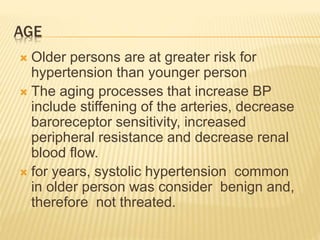 AGE 
 Older persons are at greater risk for 
hypertension than younger person 
 The aging processes that increase BP 
include stiffening of the arteries, decrease 
baroreceptor sensitivity, increased 
peripheral resistance and decrease renal 
blood flow. 
 for years, systolic hypertension common 
in older person was consider benign and, 
therefore not threated. 
 