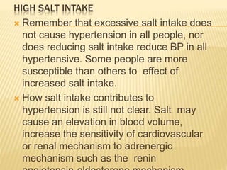 HIGH SALT INTAKE 
 Remember that excessive salt intake does 
not cause hypertension in all people, nor 
does reducing salt intake reduce BP in all 
hypertensive. Some people are more 
susceptible than others to effect of 
increased salt intake. 
 How salt intake contributes to 
hypertension is still not clear. Salt may 
cause an elevation in blood volume, 
increase the sensitivity of cardiovascular 
or renal mechanism to adrenergic 
mechanism such as the renin 
angiotensin-aldosterone mechanism. 
 