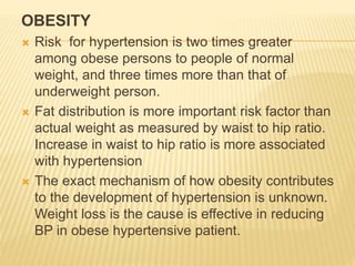 OBESITY 
 Risk for hypertension is two times greater 
among obese persons to people of normal 
weight, and three times more than that of 
underweight person. 
 Fat distribution is more important risk factor than 
actual weight as measured by waist to hip ratio. 
Increase in waist to hip ratio is more associated 
with hypertension 
 The exact mechanism of how obesity contributes 
to the development of hypertension is unknown. 
Weight loss is the cause is effective in reducing 
BP in obese hypertensive patient. 
 