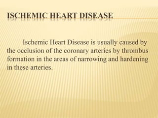 ISCHEMIC HEART DISEASE 
Ischemic Heart Disease is usually caused by 
the occlusion of the coronary arteries by thrombus 
formation in the areas of narrowing and hardening 
in these arteries. 
 