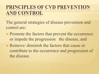 PRINCIPLES OF CVD PREVENTION 
AND CONTROL 
The general strategies of disease prevention and 
control are: 
 Promote the factors that prevent the occurrence 
or impede the progression the disease, and 
 Remove/ diminish the factors that cause or 
contribute to the occurrence and progression of 
the disease. 
 