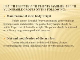 HEALTH EDUCATION TO CLIENTS FAMILIES AND TO 
VULNERABLE GROUPS ON THE FOLLOWING: 
 Maintenance of ideal body weight 
Weight control is useful for preventing and correcting high 
blood pressure and diabetes. The goal of body weight should be 
within 15 percent of desirable weight. The patient should be initiated 
on a dietary program coupled with exercise. 
 Diet and modification of dietary fats 
Dietary education must be initiated. Dietary changes 
recommended for obese individuals with or without hypertension. 
 