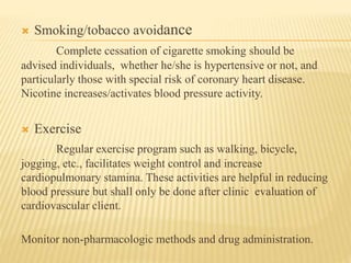  Smoking/tobacco avoidance 
Complete cessation of cigarette smoking should be 
advised individuals, whether he/she is hypertensive or not, and 
particularly those with special risk of coronary heart disease. 
Nicotine increases/activates blood pressure activity. 
 Exercise 
Regular exercise program such as walking, bicycle, 
jogging, etc., facilitates weight control and increase 
cardiopulmonary stamina. These activities are helpful in reducing 
blood pressure but shall only be done after clinic evaluation of 
cardiovascular client. 
Monitor non-pharmacologic methods and drug administration. 
 