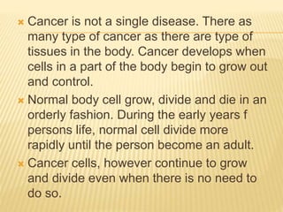  Cancer is not a single disease. There as 
many type of cancer as there are type of 
tissues in the body. Cancer develops when 
cells in a part of the body begin to grow out 
and control. 
 Normal body cell grow, divide and die in an 
orderly fashion. During the early years f 
persons life, normal cell divide more 
rapidly until the person become an adult. 
 Cancer cells, however continue to grow 
and divide even when there is no need to 
do so. 
 
