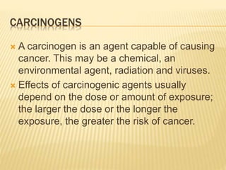 CARCINOGENS 
 A carcinogen is an agent capable of causing 
cancer. This may be a chemical, an 
environmental agent, radiation and viruses. 
 Effects of carcinogenic agents usually 
depend on the dose or amount of exposure; 
the larger the dose or the longer the 
exposure, the greater the risk of cancer. 
 