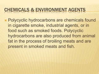 CHEMICALS & ENVIRONMENT AGENTS 
 Polycyclic hydrocarbons are chemicals found 
in cigarette smoke, industrial agents, or in 
food such as smoked foods. Polycyclic 
hydrocarbons are also produced from animal 
fat in the process of broiling meats and are 
present in smoked meats and fish. 
 