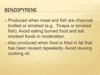 BENZOPYRENE 
 Produced when meat and fish are charcoal 
broiled or smoked (e.g. Tinapa or smoked 
fish). Avoid eating burned food and eat 
smoked foods in moderation. 
 Also produced when food is fried in fat that 
has been reused repeatedly. Avoid reusing 
cooking oil. 
 
