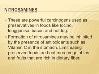 NITROSAMINES 
 These are powerful carcinogens used as 
preservatives in foods like tocino, 
longganisa, bacon and hotdog. 
 Formation of nitrosamines may be inhibited 
by the presence of antioxidants such as 
Vitamin C in the stomach. Limit eating 
preserved foods and eat more vegetables 
and fruits that are rich in dietary fiber. 
 