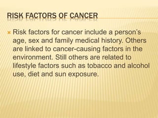 RISK FACTORS OF CANCER 
 Risk factors for cancer include a person’s 
age, sex and family medical history. Others 
are linked to cancer-causing factors in the 
environment. Still others are related to 
lifestyle factors such as tobacco and alcohol 
use, diet and sun exposure. 
 