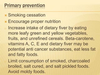 Primary prevention 
 Smoking cessation 
 Encourage proper nutrition 
o Increase intake of dietary fiver by eating 
more leafy green and yellow vegetables, 
fruits, and unrefined cereals. Beta-carotene, 
vitamins A, C, E and dietary fiver may be 
potential anti cancer substances, eat less fat 
and fatty foods. 
o Limit consumption of smoked, charcoaled 
broiled, salt cured, and salt pickled foods. 
Avoid moldy foods. 
 