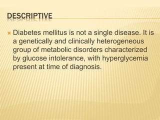 DESCRIPTIVE 
 Diabetes mellitus is not a single disease. It is 
a genetically and clinically heterogeneous 
group of metabolic disorders characterized 
by glucose intolerance, with hyperglycemia 
present at time of diagnosis. 
 