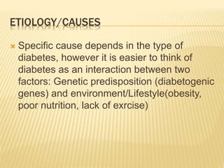 ETIOLOGY/CAUSES 
 Specific cause depends in the type of 
diabetes, however it is easier to think of 
diabetes as an interaction between two 
factors: Genetic predisposition (diabetogenic 
genes) and environment/Lifestyle(obesity, 
poor nutrition, lack of exrcise) 
 