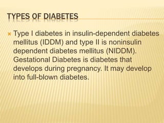 TYPES OF DIABETES 
 Type I diabetes in insulin-dependent diabetes 
mellitus (IDDM) and type II is noninsulin 
dependent diabetes mellitus (NIDDM). 
Gestational Diabetes is diabetes that 
develops during pregnancy. It may develop 
into full-blown diabetes. 
 