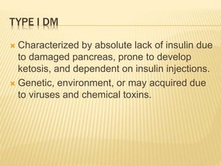 TYPE I DM 
 Characterized by absolute lack of insulin due 
to damaged pancreas, prone to develop 
ketosis, and dependent on insulin injections. 
 Genetic, environment, or may acquired due 
to viruses and chemical toxins. 
 